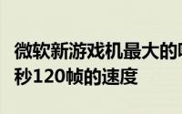 微软新游戏机最大的吸引力之一就是能够以每秒120帧的速度