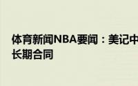 体育新闻NBA要闻：美记中锋肯-伯奇同意与猛龙签下一份长期合同