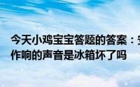 今天小鸡宝宝答题的答案：安静的晚上有时会听到冰箱嗡嗡作响的声音是冰箱坏了吗