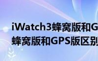 iWatch3蜂窝版和GPS版哪款好（iWatch3蜂窝版和GPS版区别对比）