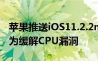 苹果推送iOS11.2.2macOS10.13.2更新主要为缓解CPU漏洞