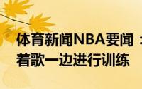 体育新闻NBA要闻：心情大好阿里扎一边唱着歌一边进行训练