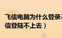 飞信电脑为什么登录不上去（电脑上为什么飞信登陆不上去）