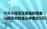 今天小鸡宝宝答题的答案：《白蛇传》中白素贞为爱水漫金山现实中的金山寺是在5月18日