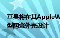 苹果将在其AppleWatch系列产品中引入新型陶瓷外壳设计