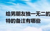 给男朋友独一无二的备注有什么 给男朋友独特的备注有哪些