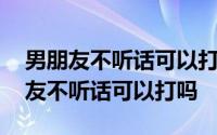 男朋友不听话可以打吗打男朋友犯法吗 男朋友不听话可以打吗