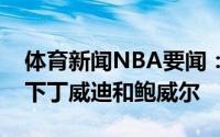 体育新闻NBA要闻：美记独行侠不太可能签下丁威迪和鲍威尔