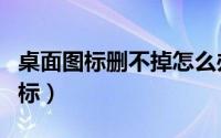 桌面图标删不掉怎么办（如何彻底删除桌面图标）