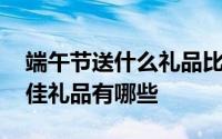 端午节送什么礼品比较合适 端午节送礼的最佳礼品有哪些