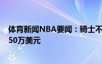 体育新闻NBA要闻：骑士不再追求卡鲁索他的预计起薪为950万美元