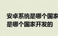 安卓系统是哪个国家的公司研发的 安卓系统是哪个国家开发的