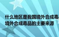 什么地区是我国境外合成毒品的主要来源a 什么地区是我国境外合成毒品的主要来源