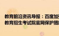 教育前沿资讯导报：百度加强考试院官网保护宣布升级全国教育招生考试院官网保护措施