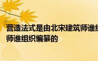 营造法式是由北宋建筑师谁组织编制 营造法式是由北宋建筑师谁组织编纂的