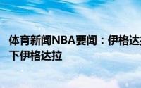 体育新闻NBA要闻：伊格达拉计划与勇士会面湖人也有意签下伊格达拉