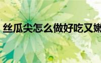 丝瓜尖怎么做好吃又嫩（丝瓜尖的烹饪方法）