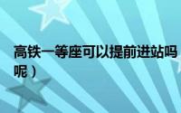 高铁一等座可以提前进站吗（高铁一等座可不可以提前进站呢）