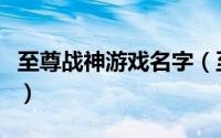 至尊战神游戏名字（至尊战神有哪些游戏名字）