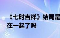 《七时吉祥》结局是什么 电视剧结局男女主在一起了吗