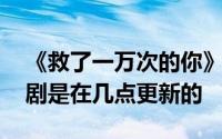 《救了一万次的你》是什么时候更新的 电视剧是在几点更新的