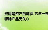 费用是资产的耗费,它与一定的会计期间相联系,但这与生产哪种产品无关()