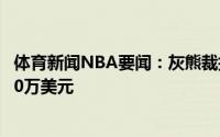 体育新闻NBA要闻：灰熊裁掉了琼泰-波特工资帽空间上浮30万美元