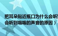 把耳朵贴近瓶口为什么会听到嗡嗡的声音（把耳朵贴近瓶口会听到嗡嗡的声音的原因）