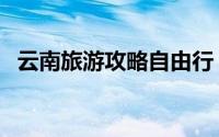 云南旅游攻略自由行（关于云南旅游攻略）