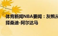 体育新闻NBA要闻：灰熊从爵士交易得到第30号签随后选择桑迪-阿尔达马