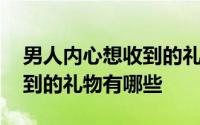 男人内心想收到的礼物送上门 男人内心想收到的礼物有哪些