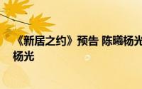 《新居之约》预告 陈曦杨光腻歪惹不满 蔡云峰为什么针对杨光