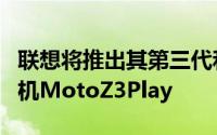 联想将推出其第三代和最后一代模块化智能手机MotoZ3Play