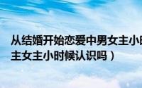 从结婚开始恋爱中男女主小时候认识吗（从结婚开始恋爱男主女主小时候认识吗）