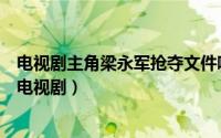 电视剧主角梁永军抢夺文件哪集（梁永军追机密文件是什么电视剧）