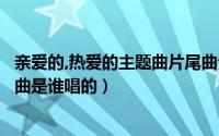 亲爱的,热爱的主题曲片尾曲分别是谁唱的（亲爱的自己片尾曲是谁唱的）