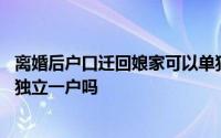 离婚后户口迁回娘家可以单独立户 离婚后户口迁回娘家可以独立一户吗