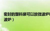 密封的塑料袋可以放微波炉吗（能不能把密封的塑料袋放微波炉）