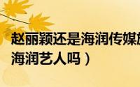 赵丽颖还是海润传媒旗下艺人吗（赵丽颖还是海润艺人吗）