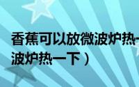 香蕉可以放微波炉热一下吗（香蕉能不能放微波炉热一下）