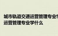 城市轨道交通运营管理专业学什么能普及知识 城市轨道交通运营管理专业学什么