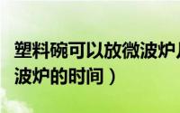 塑料碗可以放微波炉几分钟（塑料碗可以放微波炉的时间）