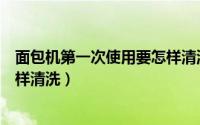 面包机第一次使用要怎样清洗（面包机第一次使用要应该怎样清洗）