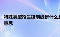 特殊类型招生控制线是什么意思 特殊类型招生控制线是什么意思 