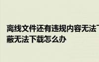 离线文件还有违规内容无法下载 离线文件因含违规内容被屏蔽无法下载怎么办