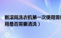 新滚筒洗衣机第一次使用需要清洗（新滚筒洗衣机第一次使用是否需要清洗）