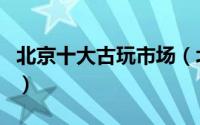 北京十大古玩市场（北京的三大古玩市场介绍）