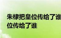 朱棣把皇位传给了谁传了几个朝代 朱棣把皇位传给了谁 