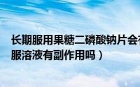 长期服用果糖二磷酸钠片会有什么副作用（果糖二磷酸钠口服溶液有副作用吗）