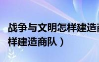 战争与文明怎样建造商队（游戏战争与文明怎样建造商队）